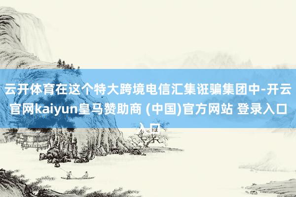 云开体育　　在这个特大跨境电信汇集诳骗集团中-开云官网kaiyun皇马赞助商 (中国)官方网站 登录入口