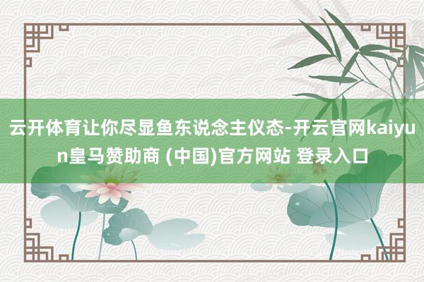 云开体育让你尽显鱼东说念主仪态-开云官网kaiyun皇马赞助商 (中国)官方网站 登录入口
