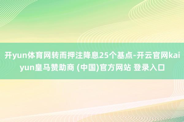开yun体育网转而押注降息25个基点-开云官网kaiyun皇马赞助商 (中国)官方网站 登录入口