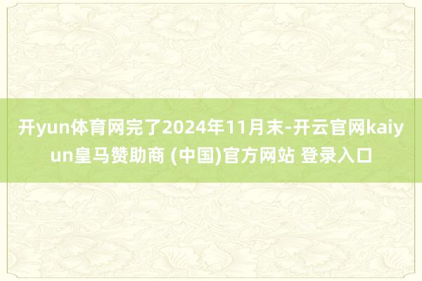 开yun体育网完了2024年11月末-开云官网kaiyun皇马赞助商 (中国)官方网站 登录入口