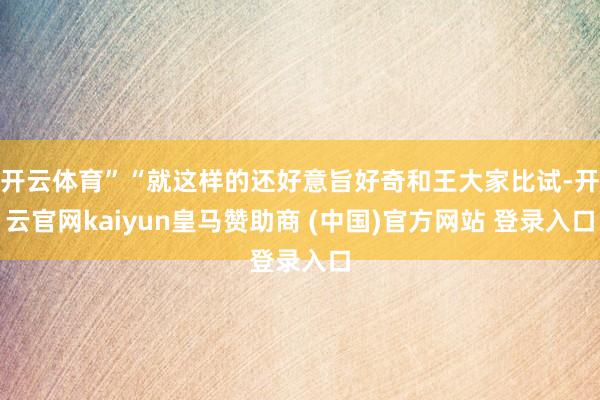 开云体育”“就这样的还好意旨好奇和王大家比试-开云官网kaiyun皇马赞助商 (中国)官方网站 登录入口