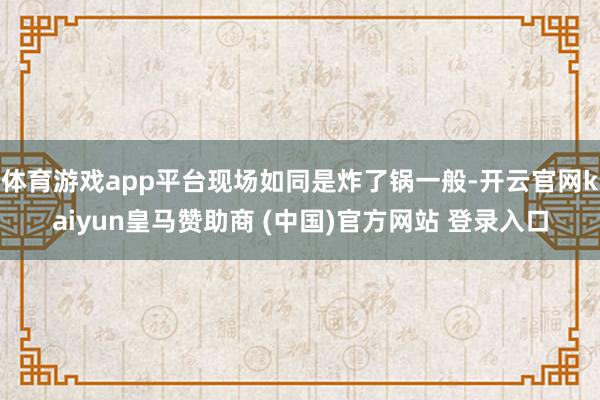 体育游戏app平台现场如同是炸了锅一般-开云官网kaiyun皇马赞助商 (中国)官方网站 登录入口