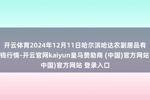 开云体育2024年12月11日哈尔滨哈达农副居品有限公司价钱行情-开云官网kaiyun皇马赞助商 (中国)官方网站 登录入口