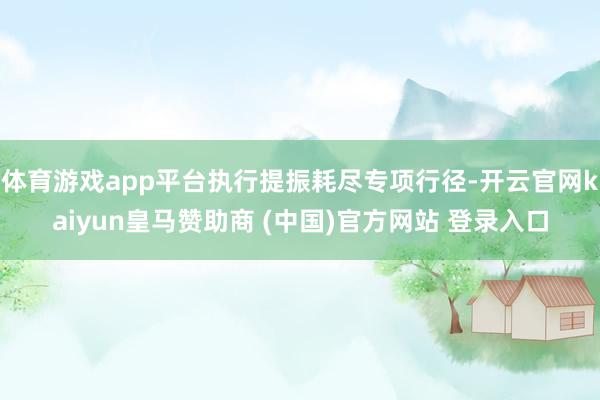 体育游戏app平台执行提振耗尽专项行径-开云官网kaiyun皇马赞助商 (中国)官方网站 登录入口