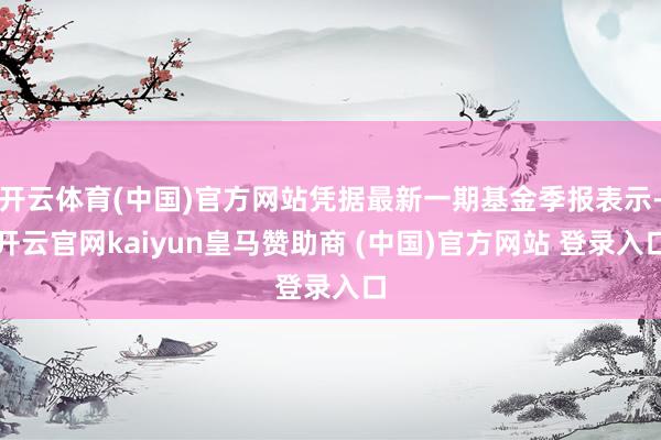 开云体育(中国)官方网站凭据最新一期基金季报表示-开云官网kaiyun皇马赞助商 (中国)官方网站 登录入口