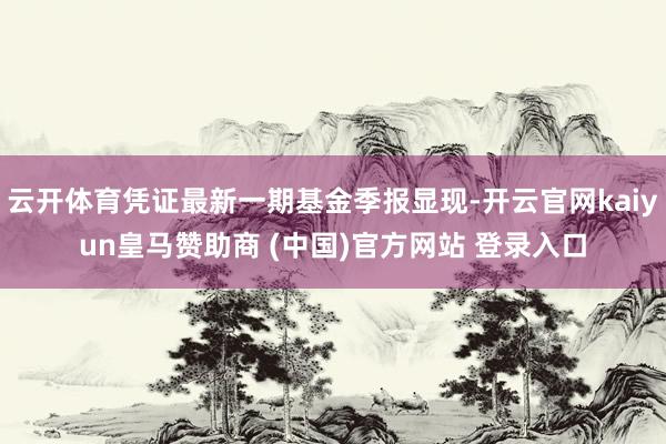云开体育凭证最新一期基金季报显现-开云官网kaiyun皇马赞助商 (中国)官方网站 登录入口