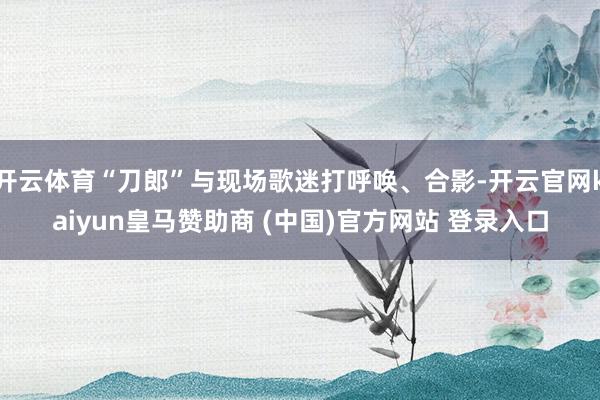 开云体育“刀郎”与现场歌迷打呼唤、合影-开云官网kaiyun皇马赞助商 (中国)官方网站 登录入口