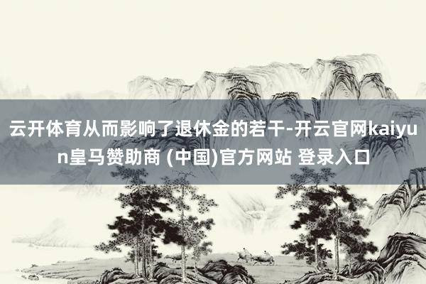 云开体育从而影响了退休金的若干-开云官网kaiyun皇马赞助商 (中国)官方网站 登录入口