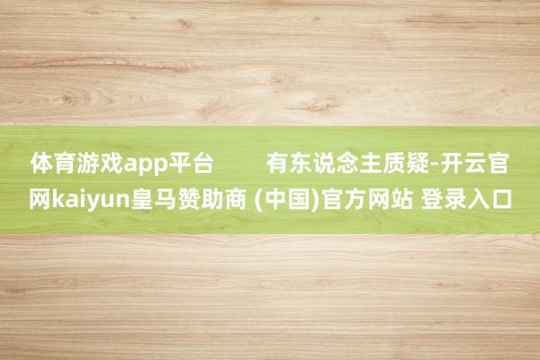 体育游戏app平台        有东说念主质疑-开云官网kaiyun皇马赞助商 (中国)官方网站 登录入口
