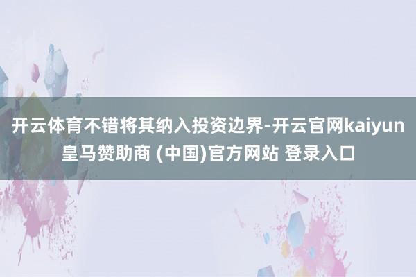 开云体育不错将其纳入投资边界-开云官网kaiyun皇马赞助商 (中国)官方网站 登录入口