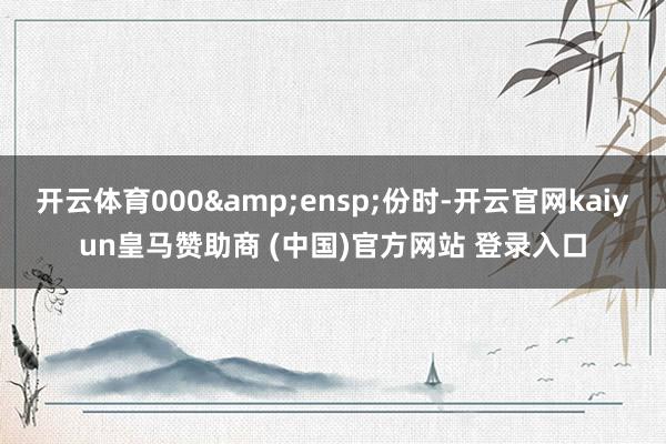 开云体育000 份时-开云官网kaiyun皇马赞助商 (中国)官方网站 登录入口