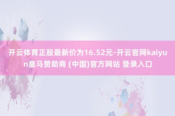 开云体育正股最新价为16.52元-开云官网kaiyun皇马赞助商 (中国)官方网站 登录入口