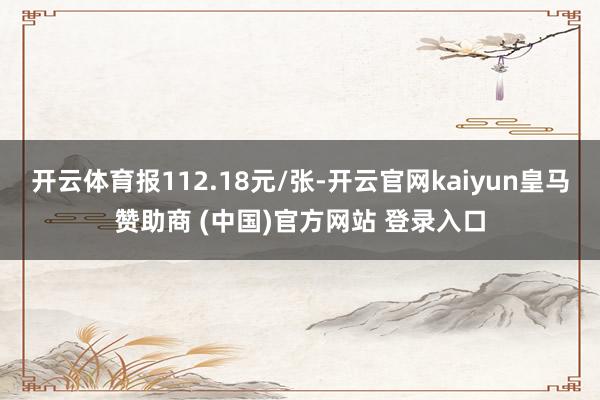 开云体育报112.18元/张-开云官网kaiyun皇马赞助商 (中国)官方网站 登录入口
