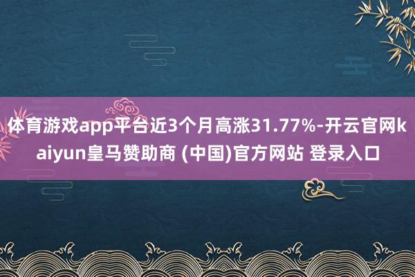 体育游戏app平台近3个月高涨31.77%-开云官网kaiyun皇马赞助商 (中国)官方网站 登录入口