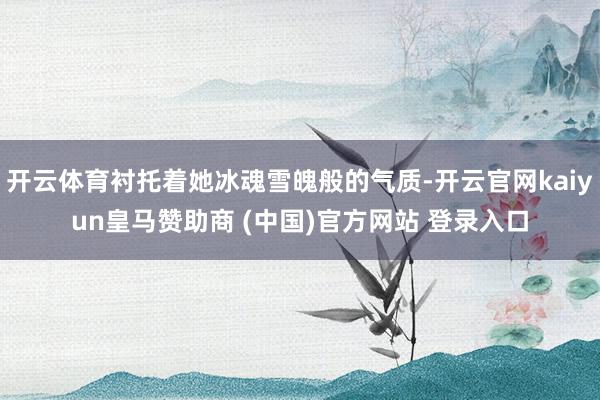 开云体育衬托着她冰魂雪魄般的气质-开云官网kaiyun皇马赞助商 (中国)官方网站 登录入口