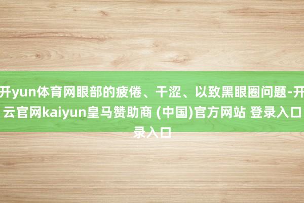 开yun体育网眼部的疲倦、干涩、以致黑眼圈问题-开云官网kaiyun皇马赞助商 (中国)官方网站 登录入口