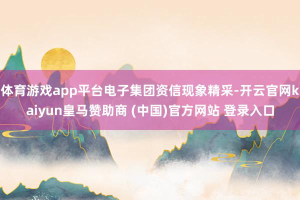体育游戏app平台电子集团资信现象精采-开云官网kaiyun皇马赞助商 (中国)官方网站 登录入口