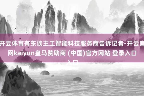 开云体育有东谈主工智能科技服务商告诉记者-开云官网kaiyun皇马赞助商 (中国)官方网站 登录入口