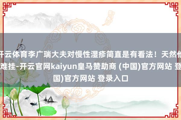 开云体育李广瑞大夫对慢性湿疹简直是有看法！天然他的号很难挂-开云官网kaiyun皇马赞助商 (中国)官方网站 登录入口