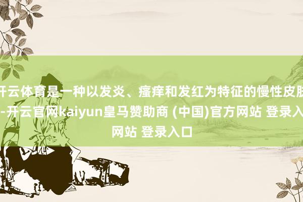 开云体育是一种以发炎、瘙痒和发红为特征的慢性皮肤病-开云官网kaiyun皇马赞助商 (中国)官方网站 登录入口