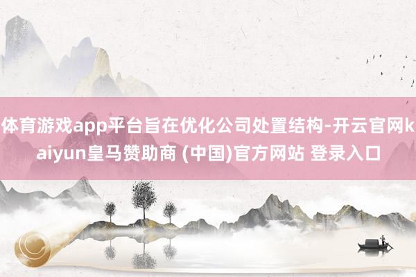 体育游戏app平台旨在优化公司处置结构-开云官网kaiyun皇马赞助商 (中国)官方网站 登录入口