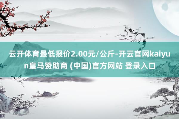 云开体育最低报价2.00元/公斤-开云官网kaiyun皇马赞助商 (中国)官方网站 登录入口