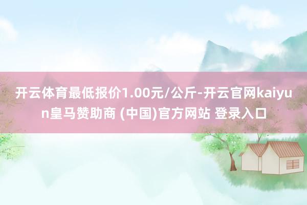 开云体育最低报价1.00元/公斤-开云官网kaiyun皇马赞助商 (中国)官方网站 登录入口