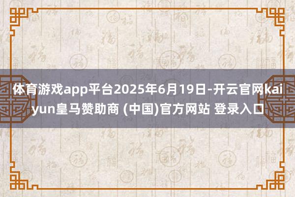 体育游戏app平台2025年6月19日-开云官网kaiyun皇马赞助商 (中国)官方网站 登录入口
