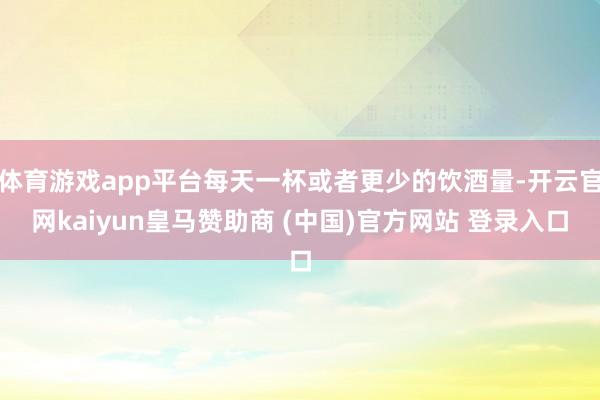 体育游戏app平台每天一杯或者更少的饮酒量-开云官网kaiyun皇马赞助商 (中国)官方网站 登录入口
