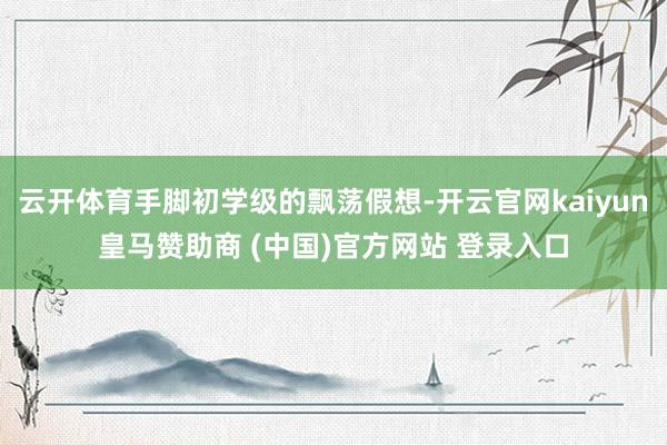 云开体育手脚初学级的飘荡假想-开云官网kaiyun皇马赞助商 (中国)官方网站 登录入口