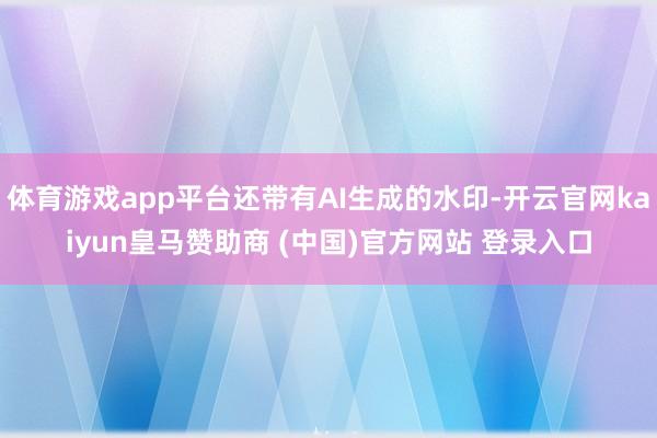 体育游戏app平台还带有AI生成的水印-开云官网kaiyun皇马赞助商 (中国)官方网站 登录入口