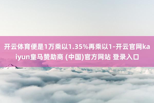 开云体育便是1万乘以1.35%再乘以1-开云官网kaiyun皇马赞助商 (中国)官方网站 登录入口