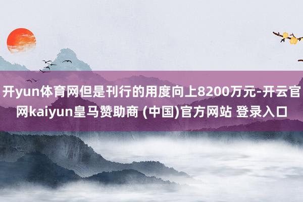 开yun体育网但是刊行的用度向上8200万元-开云官网kaiyun皇马赞助商 (中国)官方网站 登录入口