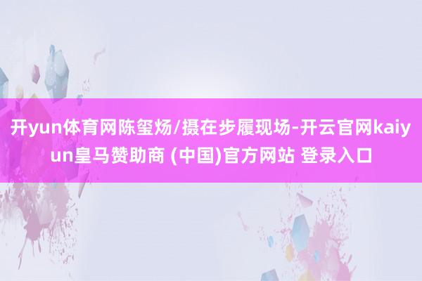 开yun体育网陈玺炀/摄在步履现场-开云官网kaiyun皇马赞助商 (中国)官方网站 登录入口