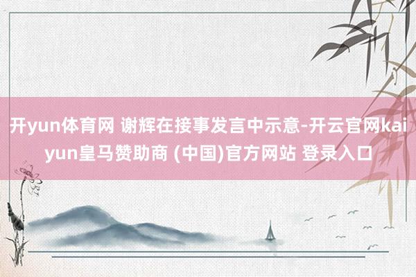 开yun体育网 谢辉在接事发言中示意-开云官网kaiyun皇马赞助商 (中国)官方网站 登录入口
