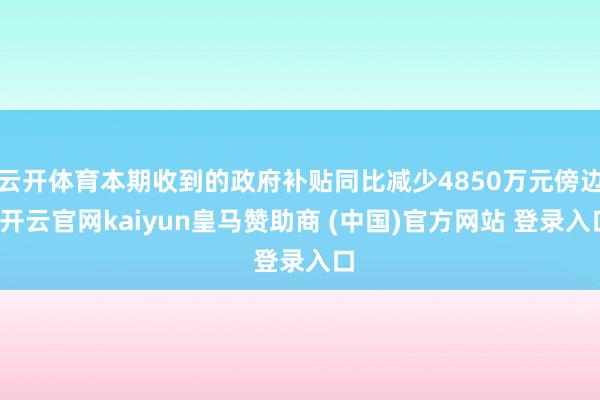 云开体育本期收到的政府补贴同比减少4850万元傍边-开云官网kaiyun皇马赞助商 (中国)官方网站 登录入口