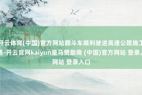开云体育(中国)官方网站翻斗车顺利驶进高速公路施工现场-开云官网kaiyun皇马赞助商 (中国)官方网站 登录入口