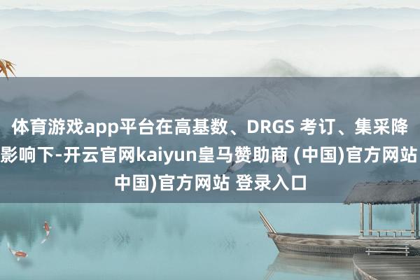 体育游戏app平台在高基数、DRGS 考订、集采降价等身分影响下-开云官网kaiyun皇马赞助商 (中国)官方网站 登录入口