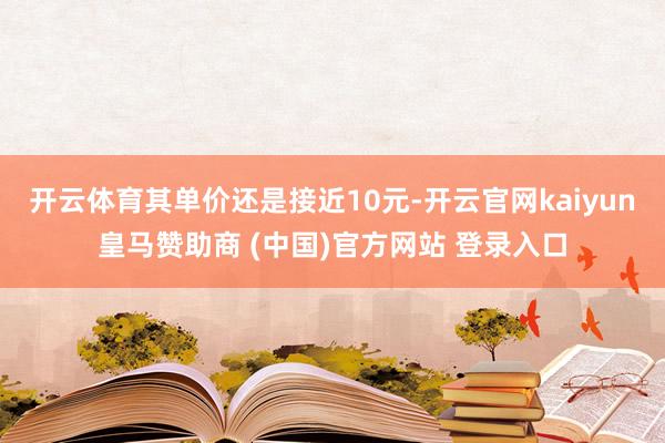 开云体育其单价还是接近10元-开云官网kaiyun皇马赞助商 (中国)官方网站 登录入口