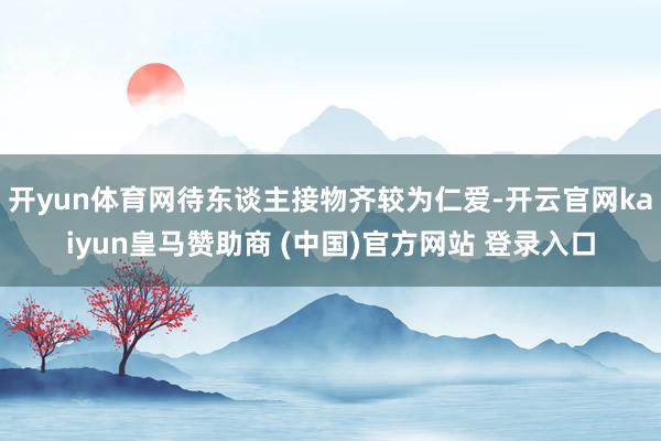 开yun体育网待东谈主接物齐较为仁爱-开云官网kaiyun皇马赞助商 (中国)官方网站 登录入口