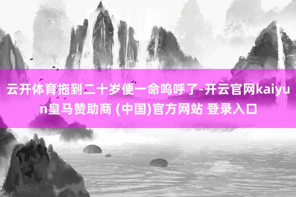 云开体育拖到二十岁便一命呜呼了-开云官网kaiyun皇马赞助商 (中国)官方网站 登录入口