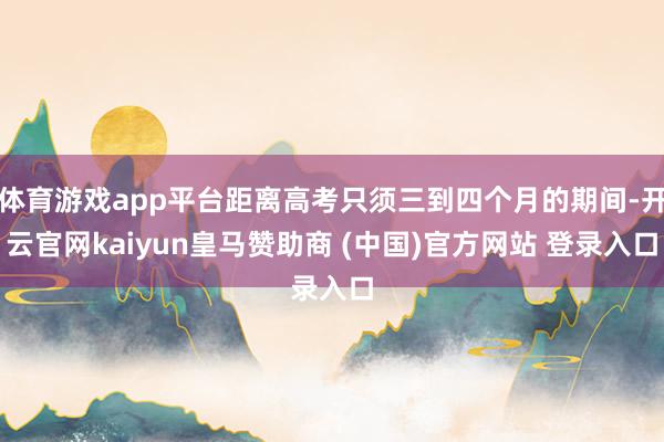 体育游戏app平台距离高考只须三到四个月的期间-开云官网kaiyun皇马赞助商 (中国)官方网站 登录入口