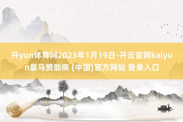 开yun体育网2023年1月19日-开云官网kaiyun皇马赞助商 (中国)官方网站 登录入口