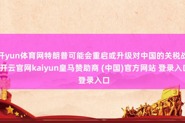 开yun体育网特朗普可能会重启或升级对中国的关税战-开云官网kaiyun皇马赞助商 (中国)官方网站 登录入口