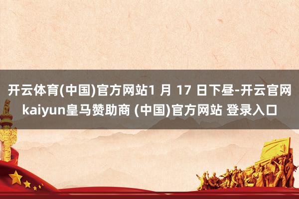 开云体育(中国)官方网站1 月 17 日下昼-开云官网kaiyun皇马赞助商 (中国)官方网站 登录入口