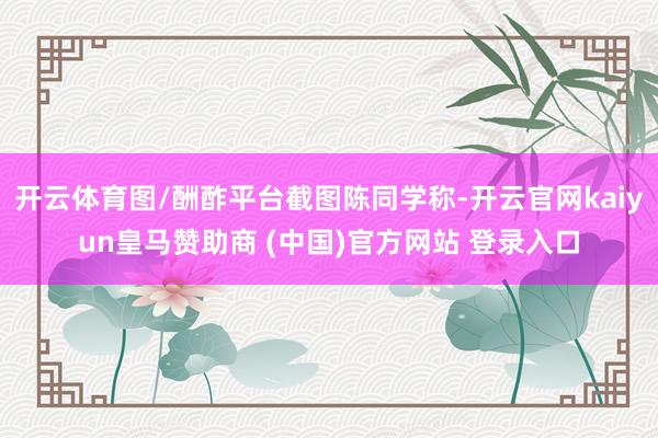 开云体育图/酬酢平台截图陈同学称-开云官网kaiyun皇马赞助商 (中国)官方网站 登录入口