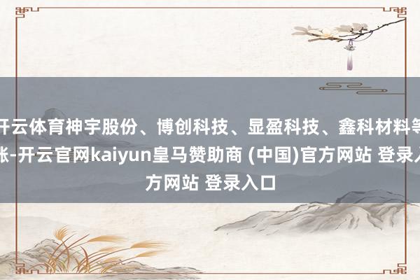 开云体育神宇股份、博创科技、显盈科技、鑫科材料等跟涨-开云官网kaiyun皇马赞助商 (中国)官方网站 登录入口