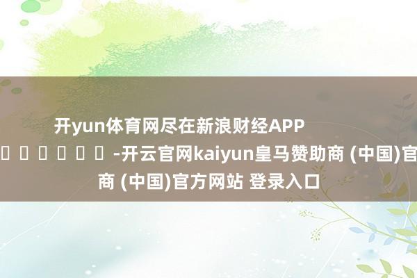 开yun体育网尽在新浪财经APP            													-开云官网kaiyun皇马赞助商 (中国)官方网站 登录入口