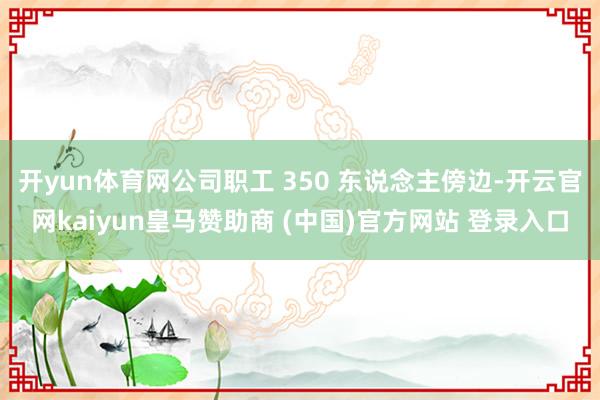 开yun体育网公司职工 350 东说念主傍边-开云官网kaiyun皇马赞助商 (中国)官方网站 登录入口