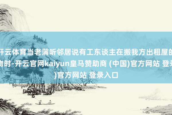 开云体育当老蒲听邻居说有工东谈主在搬我方出租屋的旧产物时-开云官网kaiyun皇马赞助商 (中国)官方网站 登录入口
